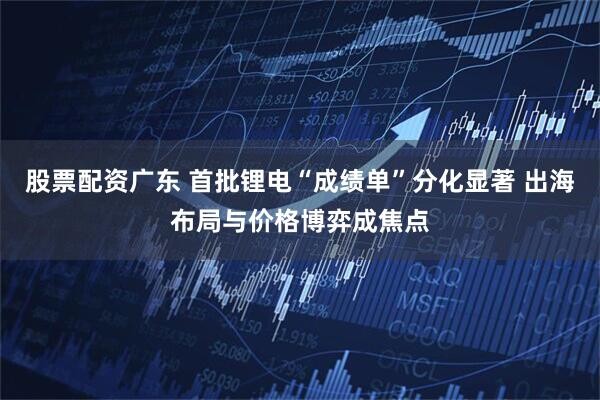 股票配资广东 首批锂电“成绩单”分化显著 出海布局与价格博弈成焦点