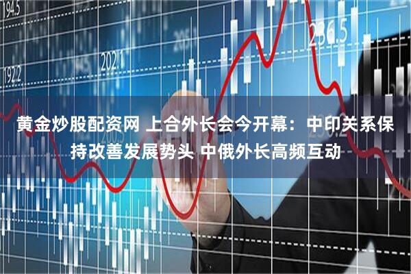 黄金炒股配资网 上合外长会今开幕：中印关系保持改善发展势头 中俄外长高频互动