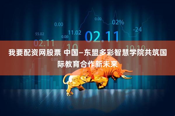 我要配资网股票 中国—东盟多彩智慧学院共筑国际教育合作新未来