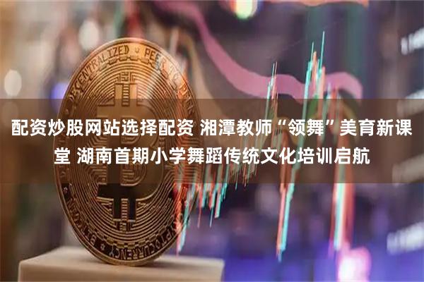 配资炒股网站选择配资 湘潭教师“领舞”美育新课堂 湖南首期小学舞蹈传统文化培训启航