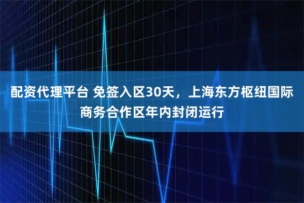 配资代理平台 免签入区30天，上海东方枢纽国际商务合作区年内封闭运行