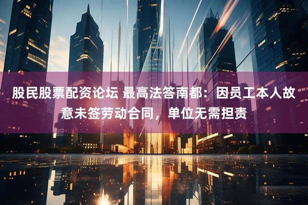 股民股票配资论坛 最高法答南都：因员工本人故意未签劳动合同，单位无需担责