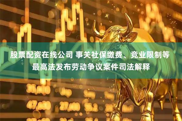 股票配资在线公司 事关社保缴费、竞业限制等 最高法发布劳动争议案件司法解释