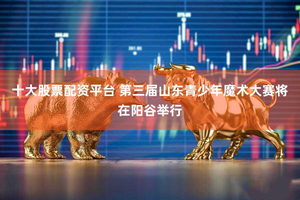 十大股票配资平台 第三届山东青少年魔术大赛将在阳谷举行