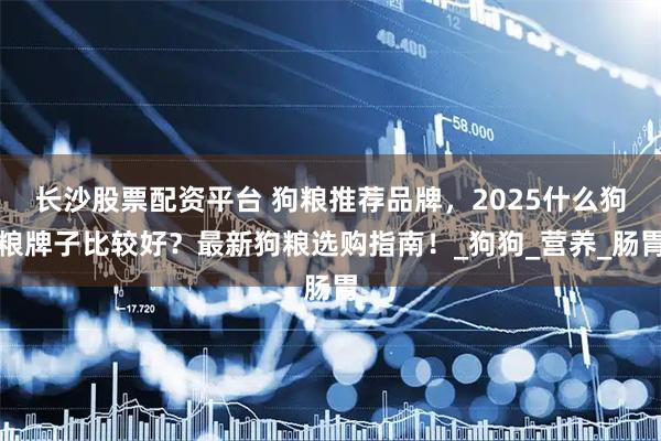 长沙股票配资平台 狗粮推荐品牌，2025什么狗粮牌子比较好？最新狗粮选购指南！_狗狗_营养_肠胃