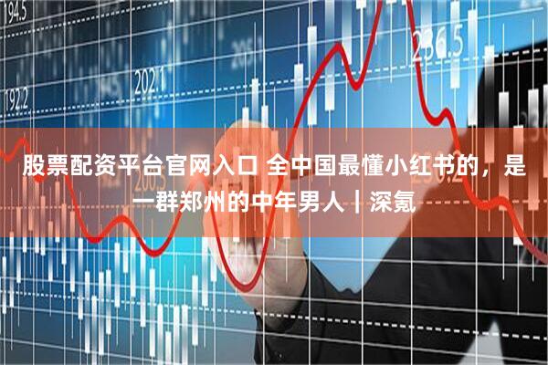 股票配资平台官网入口 全中国最懂小红书的，是一群郑州的中年男人｜深氪