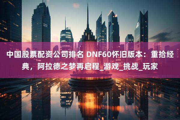 中国股票配资公司排名 DNF60怀旧版本：重拾经典，阿拉德之梦再启程_游戏_挑战_玩家