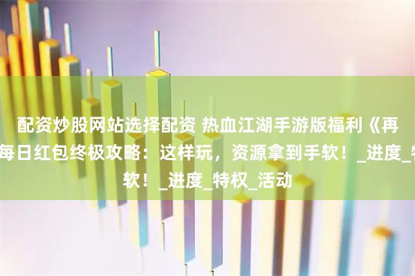 配资炒股网站选择配资 热血江湖手游版福利《再见江湖》每日红包终极攻略：这样玩，资源拿到手软！_进度_特权_活动