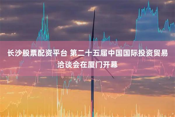 长沙股票配资平台 第二十五届中国国际投资贸易洽谈会在厦门开幕