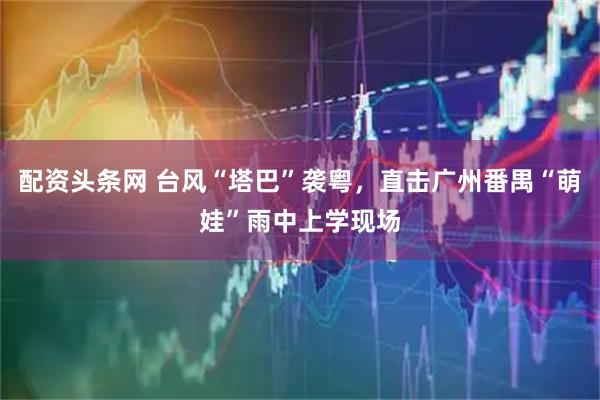 配资头条网 台风“塔巴”袭粤，直击广州番禺“萌娃”雨中上学现场