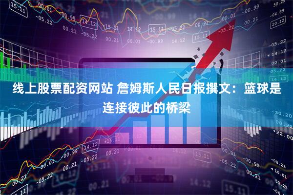 线上股票配资网站 詹姆斯人民日报撰文：篮球是连接彼此的桥梁