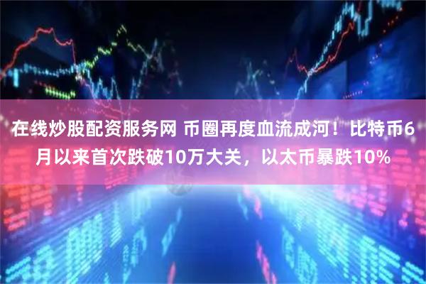 在线炒股配资服务网 币圈再度血流成河!比特币6月以来首次跌破10万大关,以太币暴跌10%