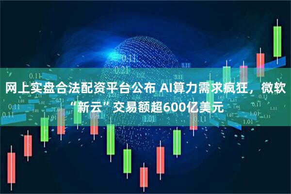 网上实盘合法配资平台公布 AI算力需求疯狂,微软“新云”交易额超600亿美元