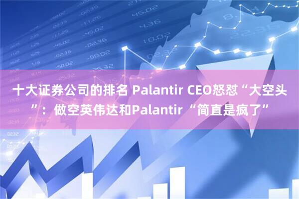 十大证券公司的排名 Palantir CEO怒怼“大空头”:做空英伟达和Palantir “简直是疯了”