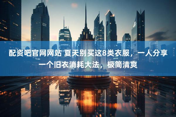 配资吧官网网站 夏天别买这8类衣服，一人分享一个旧衣消耗大法，极简清爽
