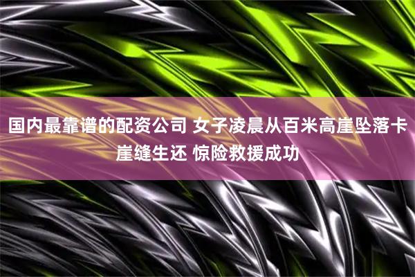 国内最靠谱的配资公司 女子凌晨从百米高崖坠落卡崖缝生还 惊险救援成功