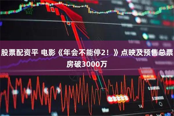 股票配资平 电影《年会不能停2！》点映及预售总票房破3000万