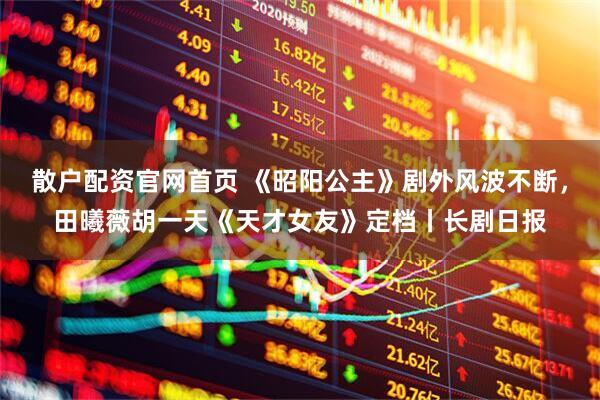 散户配资官网首页 《昭阳公主》剧外风波不断,田曦薇胡一天《天才女友》定档丨长剧日报