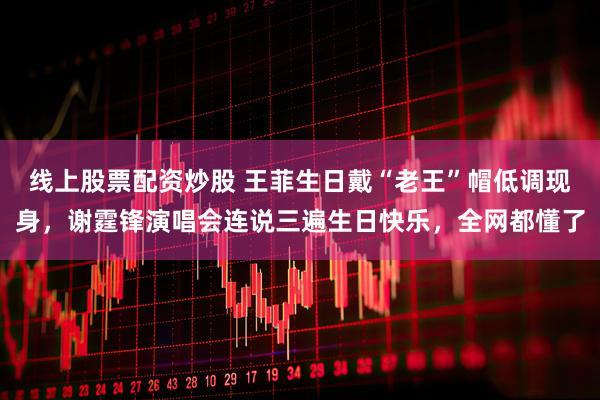 线上股票配资炒股 王菲生日戴“老王”帽低调现身，谢霆锋演唱会连说三遍生日快乐，全网都懂了