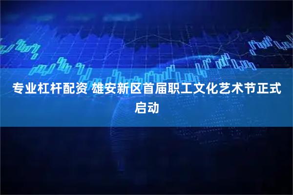 专业杠杆配资 雄安新区首届职工文化艺术节正式启动